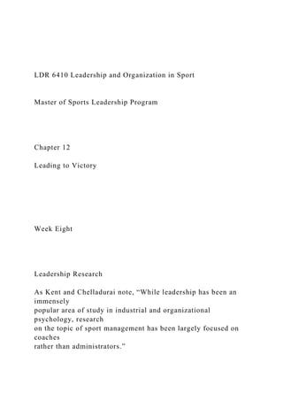 LDR 6410 Leadership and Organization in Sport
Master of Sports Leadership Program
Chapter 12
Leading to Victory
Week Eight
Leadership Research
As Kent and Chelladurai note, “While leadership has been an
immensely
popular area of study in industrial and organizational
psychology, research
on the topic of sport management has been largely focused on
coaches
rather than administrators.”
 
