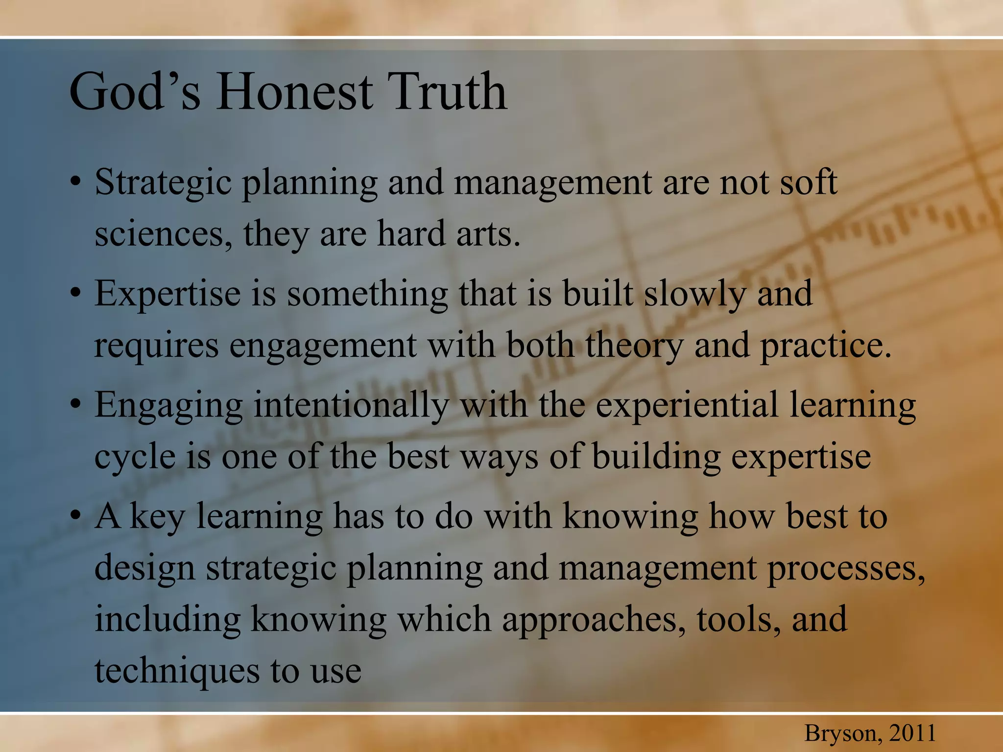 God’s Honest Truth
• Strategic planning and management are not soft
  sciences, they are hard arts.
• Expertise is something that is built slowly and
  requires engagement with both theory and practice.
• Engaging intentionally with the experiential learning
  cycle is one of the best ways of building expertise
• A key learning has to do with knowing how best to
  design strategic planning and management processes,
  including knowing which approaches, tools, and
  techniques to use
                                               Bryson, 2011
 