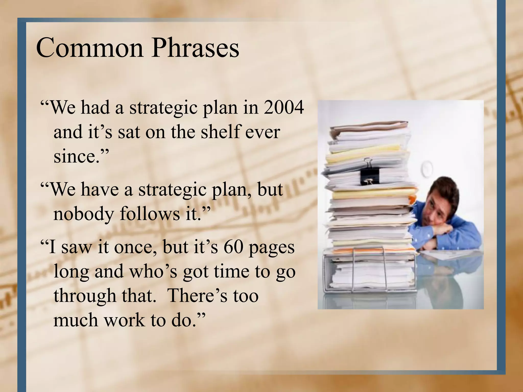 Common Phrases
“We had a strategic plan in 2004
 and it’s sat on the shelf ever
 since.”
“We have a strategic plan, but
 nobody follows it.”
“I saw it once, but it’s 60 pages
  long and who’s got time to go
  through that. There’s too
  much work to do.”
 