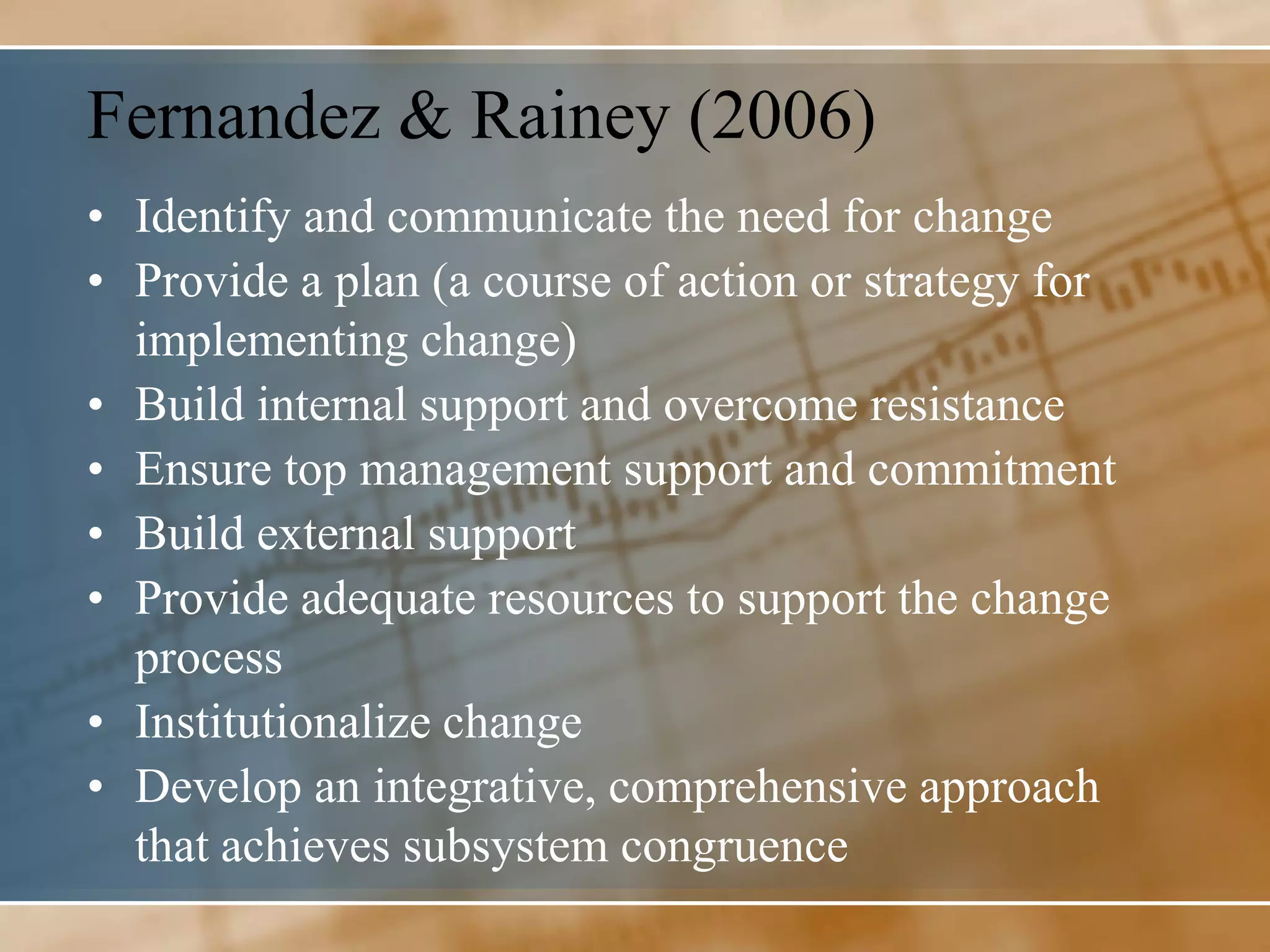 Fernandez & Rainey (2006)
• Identify and communicate the need for change
• Provide a plan (a course of action or strategy for
  implementing change)
• Build internal support and overcome resistance
• Ensure top management support and commitment
• Build external support
• Provide adequate resources to support the change
  process
• Institutionalize change
• Develop an integrative, comprehensive approach
  that achieves subsystem congruence
 