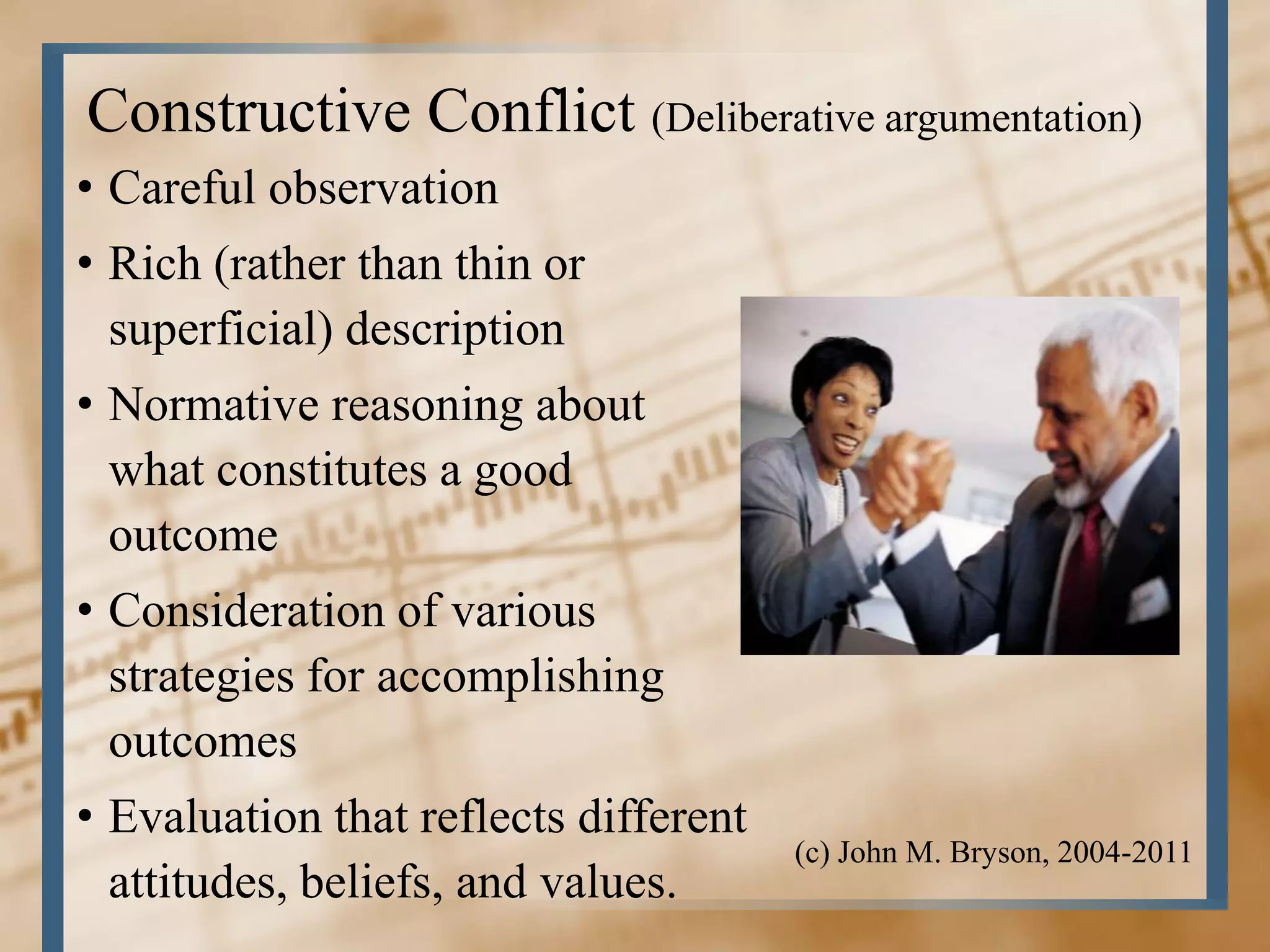 Constructive Conflict (Deliberative argumentation)
• Careful observation
• Rich (rather than thin or
  superficial) description
• Normative reasoning about
  what constitutes a good
  outcome
• Consideration of various
  strategies for accomplishing
  outcomes
• Evaluation that reflects different
                                       (c) John M. Bryson, 2004-2011
  attitudes, beliefs, and values.
 