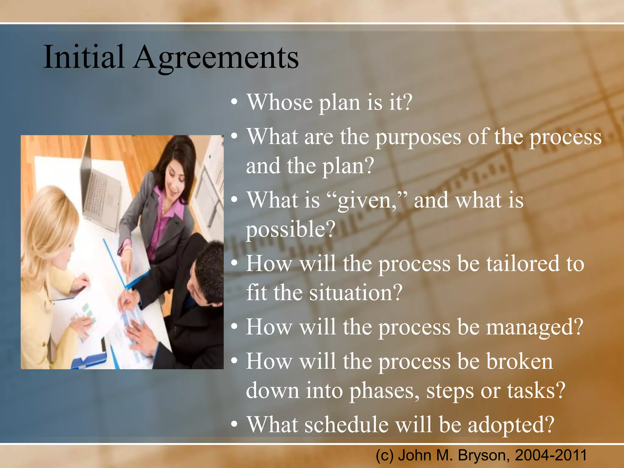 Initial Agreements
             • Whose plan is it?
             • What are the purposes of the process
               and the plan?
             • What is “given,” and what is
               possible?
             • How will the process be tailored to
               fit the situation?
             • How will the process be managed?
             • How will the process be broken
               down into phases, steps or tasks?
             • What schedule will be adopted?
                           (c) John M. Bryson, 2004-2011
 