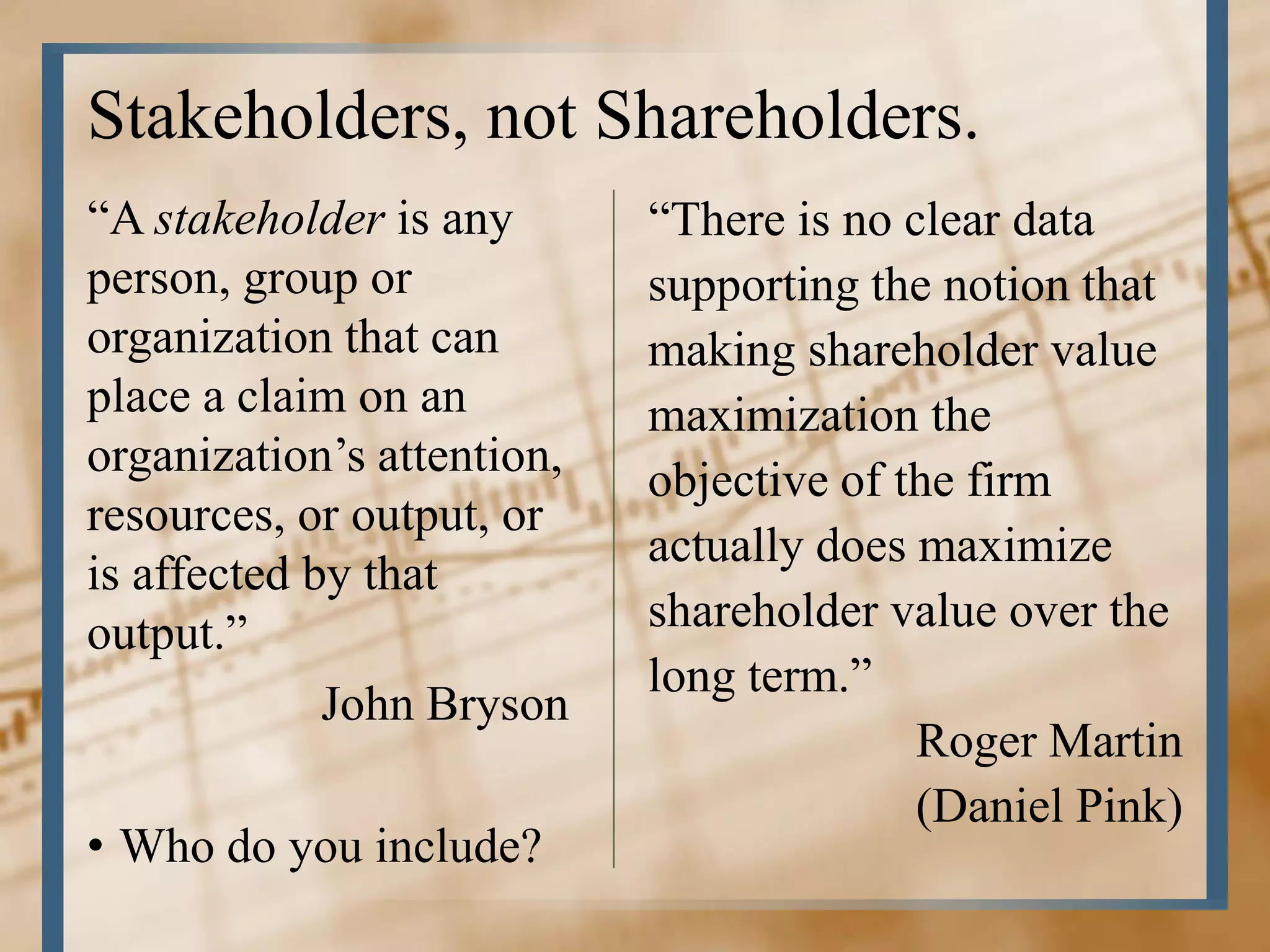 Stakeholders, not Shareholders.
“A stakeholder is any       “There is no clear data
person, group or            supporting the notion that
organization that can       making shareholder value
place a claim on an         maximization the
organization’s attention,
                            objective of the firm
resources, or output, or
                            actually does maximize
is affected by that
output.”                    shareholder value over the
                            long term.”
             John Bryson
                                          Roger Martin
                                          (Daniel Pink)
• Who do you include?
 
