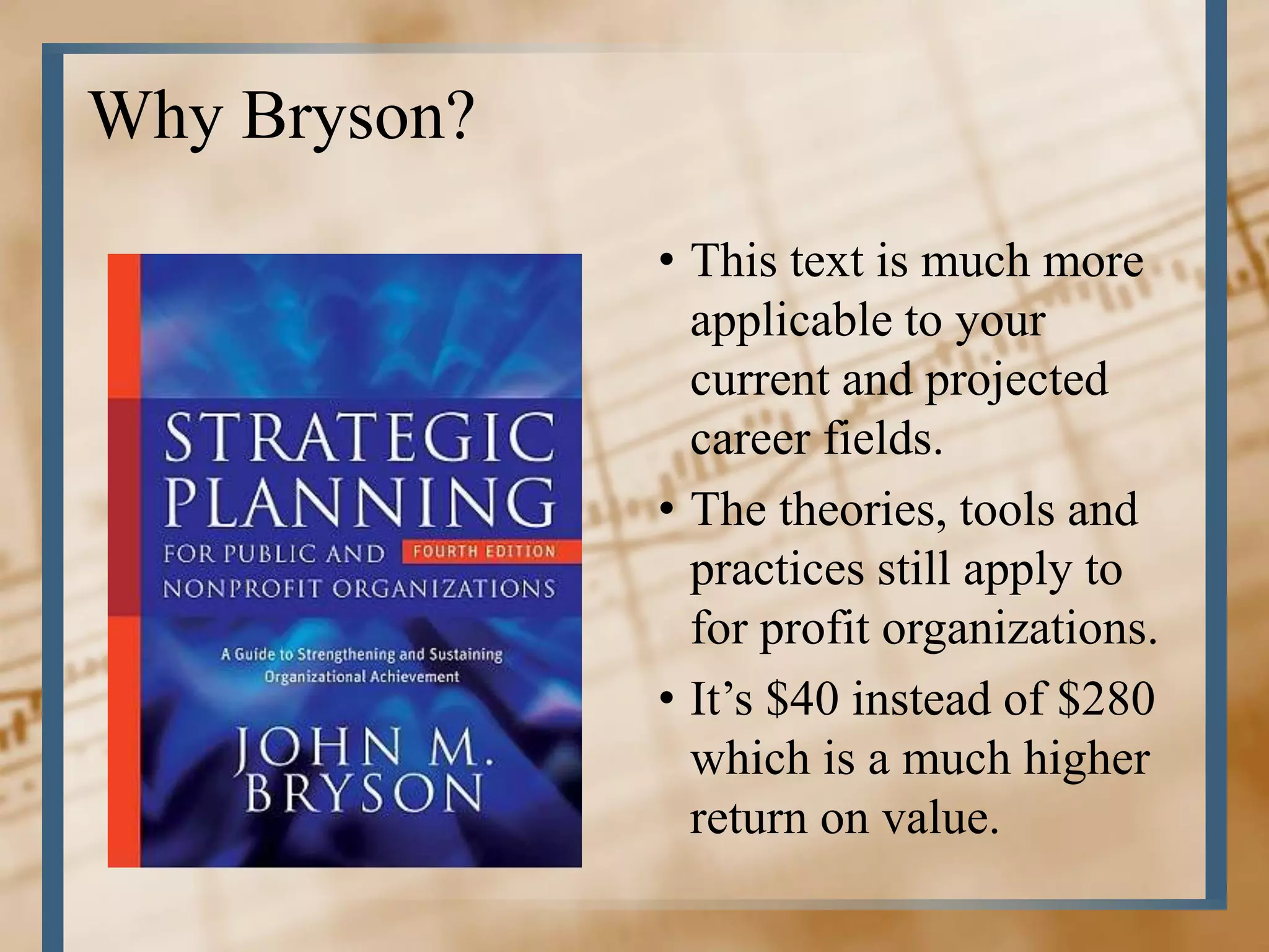 Why Bryson?
              • This text is much more
                applicable to your
                current and projected
                career fields.
              • The theories, tools and
                practices still apply to
                for profit organizations.
              • It’s $40 instead of $280
                which is a much higher
                return on value.
 