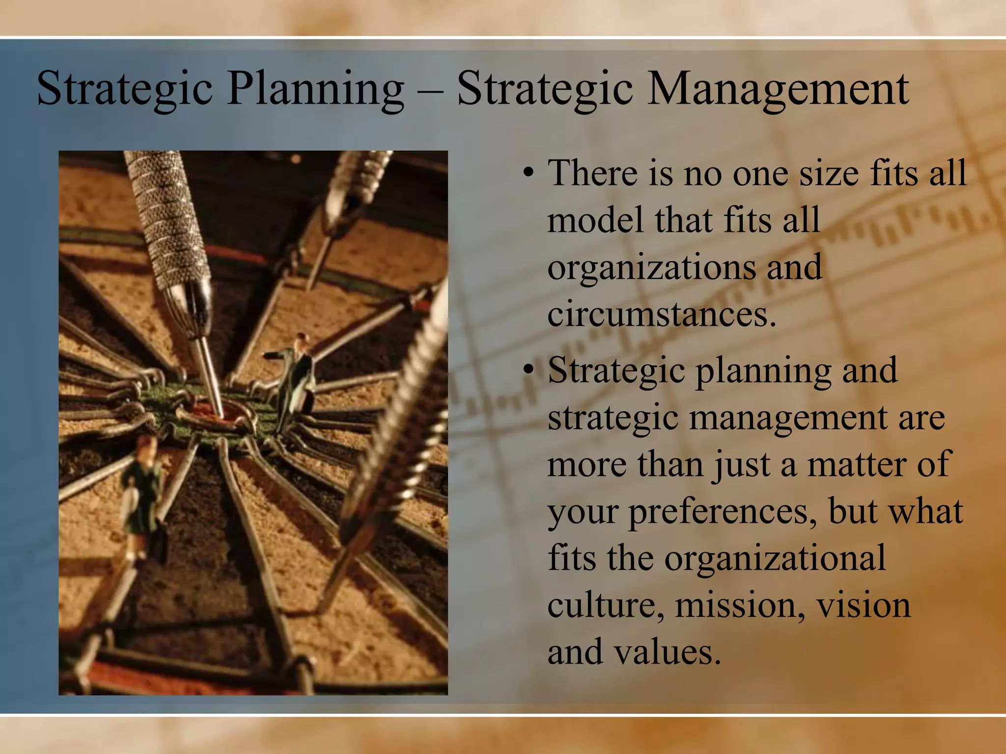 Strategic Planning – Strategic Management
                      • There is no one size fits all
                        model that fits all
                        organizations and
                        circumstances.
                      • Strategic planning and
                        strategic management are
                        more than just a matter of
                        your preferences, but what
                        fits the organizational
                        culture, mission, vision
                        and values.
 
