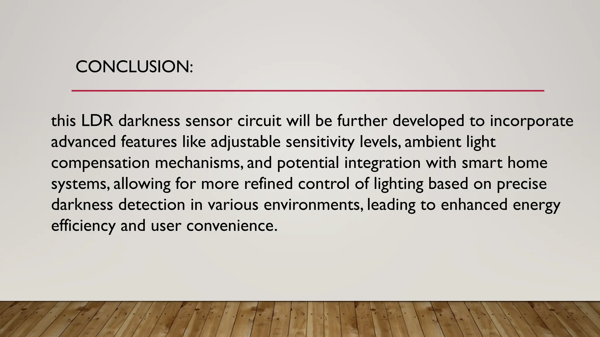 CONCLUSION:
this LDR darkness sensor circuit will be further developed to incorporate
advanced features like adjustable sensitivity levels, ambient light
compensation mechanisms, and potential integration with smart home
systems, allowing for more refined control of lighting based on precise
darkness detection in various environments, leading to enhanced energy
efficiency and user convenience.
 