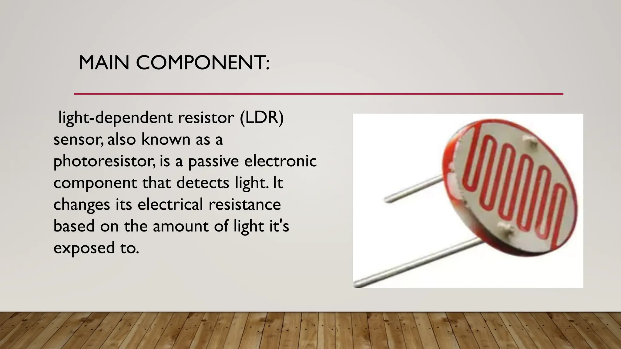 MAIN COMPONENT:
light-dependent resistor (LDR)
sensor, also known as a
photoresistor, is a passive electronic
component that detects light. It
changes its electrical resistance
based on the amount of light it's
exposed to.
 