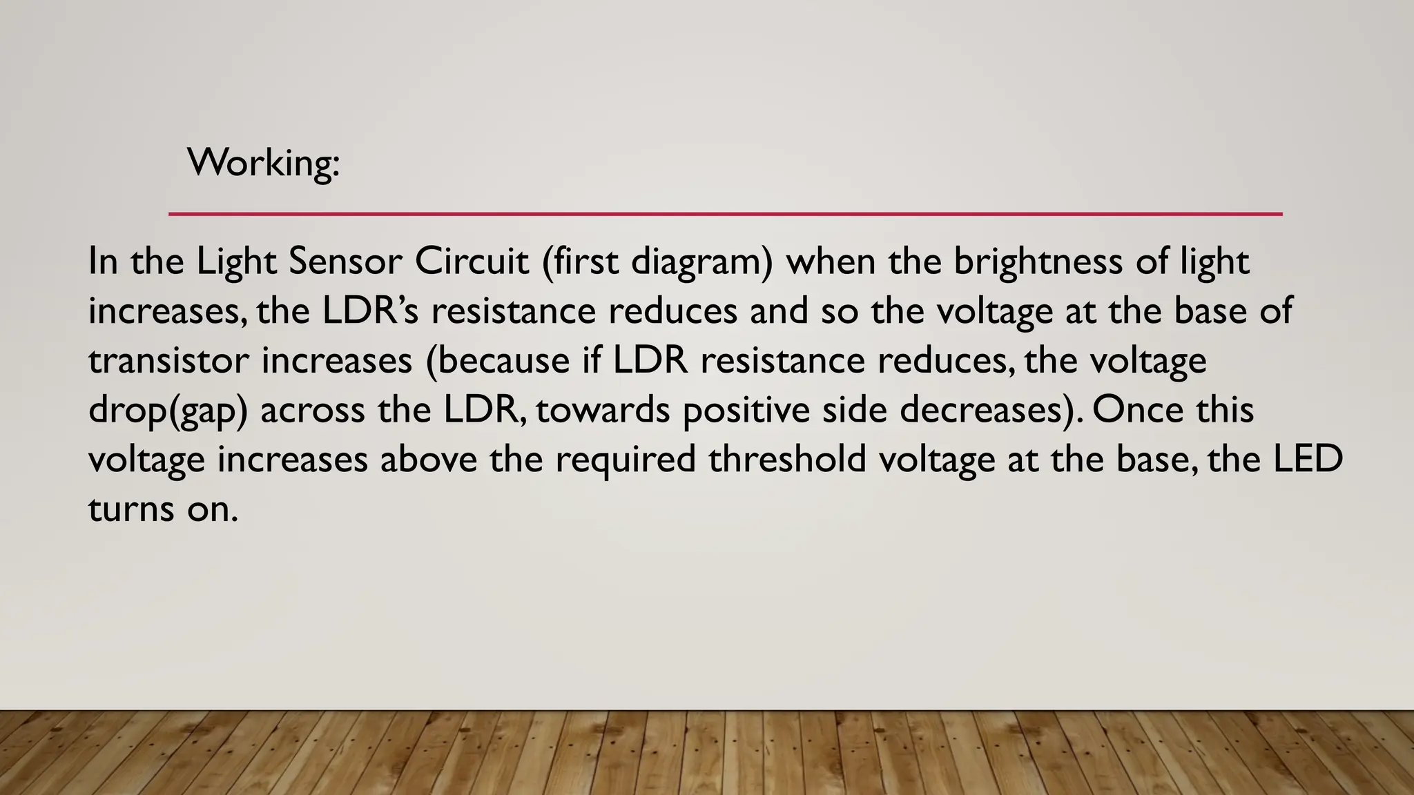Working:
In the Light Sensor Circuit (first diagram) when the brightness of light
increases, the LDR’s resistance reduces and so the voltage at the base of
transistor increases (because if LDR resistance reduces, the voltage
drop(gap) across the LDR, towards positive side decreases). Once this
voltage increases above the required threshold voltage at the base, the LED
turns on.
 