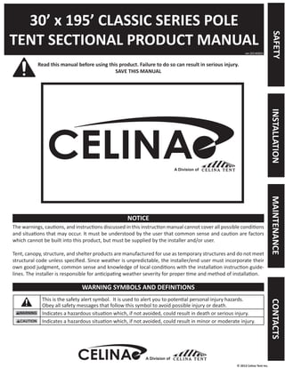 © 2013 Celina Tent Inc. 
30’ x 195’ CLASSIC SERIES POLE 
TENT SECTIONAL PRODUCT MANUAL 
Read this manual before using this product. Failure to do so can result in serious injury. 
SAVE THIS MANUAL 
The warnings, cautions, and instructions discussed in this instruction manual cannot cover all possible conditions 
and situations that may occur. It must be understood by the user that common sense and caution are factors 
which cannot be built into this product, but must be supplied by the installer and/or user. 
Tent, canopy, structure, and shelter products are manufactured for use as temporary structures and do not meet 
structural code unless specified. Since weather is unpredictable, the installer/end user must incorporate their 
own good judgment, common sense and knowledge of local conditions with the installation instruction guide-lines. 
The installer is responsible for anticipating weather severity for proper time and method of installation. 
This is the safety alert symbol. It is used to alert you to potential personal injury hazards. 
Obey all safety messages that follow this symbol to avoid possible injury or death. 
Indicates a hazardous situation which, if not avoided, could result in death or serious injury. 
Indicates a hazardous situation which, if not avoided, could result in minor or moderate injury. 
ver.20140603 
NOTICE 
WARNING SYMBOLS AND DEFINITIONS 
A Division of 
SAFETY INSTALLATION MAINTENANCE CONTACTS 
A Division of 
 