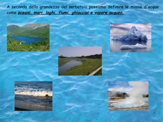 A seconda della grandezza del serbatoio possiamo definire le masse d'acqua come  oceani, mari, laghi, fiumi, ghiacciai e vapore acqueo. 