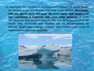 La consistenza dell'idrosfera è sostanzialmente costante da milioni di anni, pur mutando la sua distribuzione nelle varie forme possibili.  Ad esempio, nelle ere glaciali parte dell'acqua allo stato liquido degli oceani e dei mari continentali si trasforma nello stato solido (ghiaccio).  Il totale dell'idrosfera resta perlopiu invariato. Nel ciclo dell'acqua una parte del liquido viene trattenuta dalla litosfera per via dell'idratazione dei minerali. Quest'acqua viene poi rilasciata dalla litosfera sotto forma di vapore acqueo nelle aree vulcaniche.   