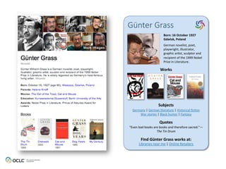 Günter  Grass
Born:	
  16	
  October	
  1927	
  
Gdańsk,	
  Poland	
  
German	
  novelist,	
  poet,	
  
playwright,	
  illustrator,	
  
graphic	
  ar6st,	
  sculptor	
  and	
  
recipient	
  of	
  the	
  1999	
  Nobel	
  
Prize	
  in	
  Literature.	
  	
  
Works	
  
Subjects	
  
Quotes	
  
Find	
  Günter	
  Grass	
  works	
  at:	
  
Libraries	
  near	
  me	
  |	
  Online	
  Retailers	
  
Germany	
  |	
  German	
  literature	
  |	
  Historical	
  ﬁc6on	
  
War	
  stories	
  |	
  Black	
  humor	
  |	
  Fantasy	
  
“Even	
  bad	
  books	
  are	
  books	
  and	
  therefore	
  sacred.”—
The	
  Tin	
  Drum	
  
 