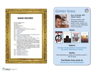Günter  Grass
Born:	
  16	
  October	
  1927	
  
Gdańsk,	
  Poland	
  
German	
  novelist,	
  poet,	
  
playwright,	
  illustrator,	
  
graphic	
  ar6st,	
  sculptor	
  and	
  
recipient	
  of	
  the	
  1999	
  Nobel	
  
Prize	
  in	
  Literature.	
  	
  
Works	
  
Subjects	
  
Quotes	
  
Find	
  Günter	
  Grass	
  works	
  at:	
  
Libraries	
  near	
  me	
  |	
  Online	
  Retailers	
  
Germany	
  |	
  German	
  literature	
  |	
  Historical	
  ﬁc6on	
  
War	
  stories	
  |	
  Black	
  humor	
  |	
  Fantasy	
  
“Even	
  bad	
  books	
  are	
  books	
  and	
  therefore	
  sacred.”—
The	
  Tin	
  Drum	
  
MARC	
  RECORD	
  
 