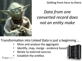 Data	
  from	
  one	
  
converted	
  record	
  does	
  
not	
  an	
  en9ty	
  make	
  
Transforma6on	
  into	
  Linked	
  Data	
  is	
  just	
  a	
  beginning	
  …	
  
•  Mine	
  and	
  analyse	
  the	
  aggregate	
  
•  Iden6fy,	
  map,	
  merge	
  -­‐	
  evidence	
  based	
  
•  Relate	
  to	
  external	
  sources	
  
•  Establish	
  the	
  en66es	
  
Ge[ng	
  from	
  here	
  to	
  there	
  
 