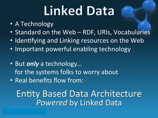 •  A	
  Technology	
  
•  Standard	
  on	
  the	
  Web	
  –	
  RDF,	
  URIs,	
  Vocabularies	
  
•  Iden6fying	
  and	
  Linking	
  resources	
  on	
  the	
  Web	
  
•  Important	
  powerful	
  enabling	
  technology	
  
	
  
•  But	
  only	
  a	
  technology…	
  
	
  	
  	
  for	
  the	
  systems	
  folks	
  to	
  worry	
  about	
  
•  Real	
  beneﬁts	
  ﬂow	
  from:	
  
	
  	
  
En6ty	
  Based	
  Data	
  Architecture	
  	
  
Powered	
  by	
  Linked	
  Data	
  
 