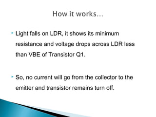  Light falls on LDR, it shows its minimum
resistance and voltage drops across LDR less
than VBE of Transistor Q1.
 So, no current will go from the collector to the
emitter and transistor remains turn off.
 