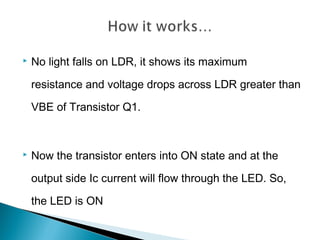  No light falls on LDR, it shows its maximum
resistance and voltage drops across LDR greater than
VBE of Transistor Q1.
 Now the transistor enters into ON state and at the
output side Ic current will flow through the LED. So,
the LED is ON
 