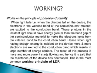 Works on the principle of photoconductivity
When light falls i.e. when the photons fall on the device, the
electrons in the valence band of the semiconductor material
are excited to the conduction band. These photons in the
incident light should have energy greater than the band gap of
the semiconductor material to make the electrons jump from
the valence band to the conduction band. Hence when light
having enough energy is incident on the device more & more
electrons are excited to the conduction band which results in
large number of charge carriers. The result of this process is
more and more current starts flowing and hence it is said that
the resistance of the device has decreased. This is the most
common working principle of LDR
 