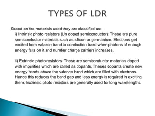 Based on the materials used they are classified as:
i) Intrinsic photo resistors (Un doped semiconductor): These are pure
semiconductor materials such as silicon or germanium. Electrons get
excited from valance band to conduction band when photons of enough
energy falls on it and number charge carriers increases.
ii) Extrinsic photo resistors: These are semiconductor materials doped
with impurities which are called as dopants. Theses dopants create new
energy bands above the valence band which are filled with electrons.
Hence this reduces the band gap and less energy is required in exciting
them. Extrinsic photo resistors are generally used for long wavelengths.
 