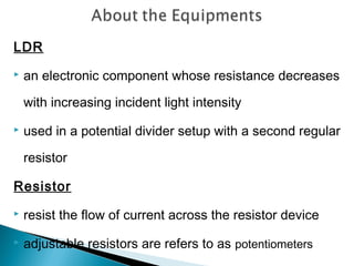 LDR
 an electronic component whose resistance decreases
with increasing incident light intensity
 used in a potential divider setup with a second regular
resistor
Resistor
 resist the flow of current across the resistor device
 adjustable resistors are refers to as potentiometers
 