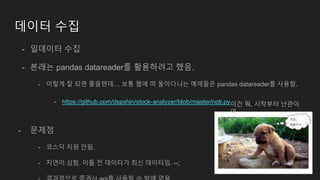 데이터 수집
- 일데이터 수집
- 본래는 pandas datareader를 활용하려고 했음.
- 이렇게 잘 되면 좋을텐데… 보통 웹에 떠 돌아다니는 예제들은 pandas datareader를 사용함.
- https://github.com/dspshin/stock-analyzer/blob/master/noti.py
- 문제점
- 코스닥 지원 안됨.
- 지연이 심함. 이틀 전 데이터가 최신 데이터임. --;
이건 뭐, 시작부터 난관이
야.
 