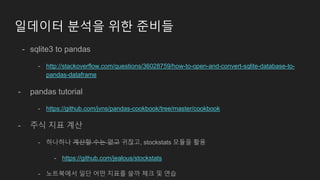 일데이터 분석을 위한 준비들
- sqlite3 to pandas
- http://stackoverflow.com/questions/36028759/how-to-open-and-convert-sqlite-database-to-
pandas-dataframe
- pandas tutorial
- https://github.com/jvns/pandas-cookbook/tree/master/cookbook
- 주식 지표 계산
- 하나하나 계산할 수는 없고 귀찮고, stockstats 모듈을 활용
- https://github.com/jealous/stockstats
- 노트북에서 일단 어떤 지표를 쓸까 체크 및 연습
 