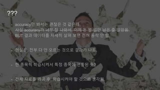 ???
- accuracy만 봐서는 괜찮은 것 같은데,
사실 accuracy가 너무 잘 나와서, 이제 돈 벌 일만 남은 줄 알았음.
BUT 결과 데이터를 자세히 살펴 보면 전혀 동작 안 함.
- 현실은, 전부 다 안 오르는 것으로 결과가 나옴.
- 한 종목씩 학습시켜서 특정 종목에 편중된 듯?
- 전체 자료를 가공 후, 학습시켜야 할 것으로 생각됨.
 