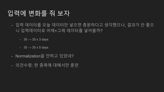 입력에 변화를 줘 보자
- 입력 데이터를 오늘 데이터만 넣으면 충분하다고 생각했으나, 결과가 안 좋으
니 입력데이터로 어제+그제 데이터를 넣어볼까?
- 35 → 35 x 3 days
- 35 → 35 x 5 days
- Normalization을 안하고 있었네?
- 의견수렴: 한 종목에 대해서만 훈련
 