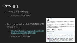 LSTM 결과
- 그러나 결과는 역시 안습
- precision이 영 나아지지 않음.
- facebook tensorflow KR 커뮤니티에도 도움
요청을 했으나…
- https://www.facebook.com/groups/TensorFlowKR/
?multi_permalinks=473913729616357
- 댓글들이 거의 다 좌절스러움.
 