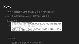 News
- 여기서 좌절할 수 없지. 뉴스를 수집해서 버무려볼까?
- 뉴스를 수집해서 분석하려면 한국어 NLP가 필요.
- konlpy 사용
- http://konlpy.org/ko/stable/install/
- 처리로직
- 문단별로 긍/부정 카운트하여 scoring해 보자꾸나.
 