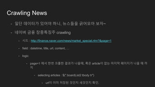 Crawling News
- 일단 데이터가 있어야 하니, 뉴스들을 긁어모아 보자~
- 네이버 금융 장중특징주 crawling
- 시드 : http://finance.naver.com/news/market_special.nhn?&page=1
- field : datetime, title, url, content, …
- logic
- page=1 에서 한번 크롤한 결과가 나올때, 혹은 article이 없는 마지막 페이지가 나올 때 까
지
- selecting articles : $(".boardList2 tbody tr")
- url이 이미 저장된 것인지 새것인지 확인.
 