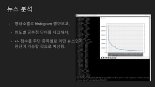 뉴스 분석
- 형태소별로 histogram 뽑아보고,
- 빈도별 긍부정 단어를 체크해서,
- +/- 점수를 주면 종목별로 어떤 뉴스인지
판단이 가능할 것으로 예상됨.
 