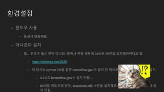 환경설정
- 윈도우 사용
- 증권사 연동때문.
- 아나콘다 설치
- 헐... 윈도우 필수 뿐만 아니라, 증권사 연동 때문에 32비트 버전을 설치해야한다고 함.
- https://wikidocs.net/2825
- 이 당시는 python 3.6을 깔면 tensorflow-gpu가 설치 안 되므로 python 3.5인 4.2.0을 설치.
- 4.2.0도 tensorflow-gpu는 설치 안됨…
- 64비트 윈도우의 경우, anaconda x86 버전을 설치해도 tensorflow cpu only 조차 설
치 안됨.
 