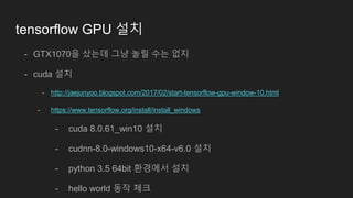 tensorflow GPU 설치
- GTX1070을 샀는데 그냥 놀릴 수는 없지
- cuda 설치
- http://jaejunyoo.blogspot.com/2017/02/start-tensorflow-gpu-window-10.html
- https://www.tensorflow.org/install/install_windows
- cuda 8.0.61_win10 설치
- cudnn-8.0-windows10-x64-v6.0 설치
- python 3.5 64bit 환경에서 설치
- hello world 동작 체크
 