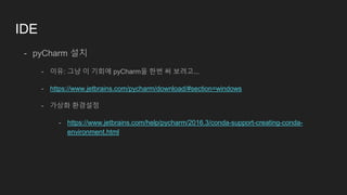 IDE
- pyCharm 설치
- 이유: 그냥 이 기회에 pyCharm을 한번 써 보려고...
- https://www.jetbrains.com/pycharm/download/#section=windows
- 가상화 환경설정
- https://www.jetbrains.com/help/pycharm/2016.3/conda-support-creating-conda-
environment.html
 