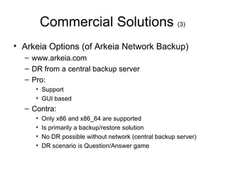 Commercial Solutions  (3) Arkeia Options (of Arkeia Network Backup) www.arkeia.com DR from a central backup server Pro: Support GUI based Contra: Only x86 and x86_64 are supported Is primarily a backup/restore solution No DR possible without network (central backup server) DR scenario is Question/Answer game 
