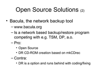 Open Source Solutions  (2) Bacula, the network backup tool www.bacula.org Is a network based backup/restore program competing with e.g. TSM, DP, a.o. Pro: Open Source DR CD-ROM creation based on mkCDrec Contra: DR is a option and runs behind with coding/fixing 