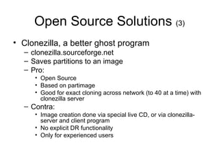 Open Source Solutions  (3) Clonezilla, a better ghost program clonezilla.sourceforge.net Saves partitions to an image Pro: Open Source Based on partimage Good for exact cloning across network (to 40 at a time) with clonezilla server Contra: Image creation done via special live CD, or via clonezilla-server and client program No explicit DR functionality Only for experienced users 