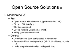 Open Source Solutions  (5) Mondorescue Pro: Open Source with excellent support base (incl. HP) CLI and GUI interface Cloning supported Uses a fail-safe Linux kernel (mindi) Pretty good documentation Contra: Command line quite complicated to remember Relies on different sub-products (mindi, mindi-busybox, afio,…) Lacks integration with other backup solutions 