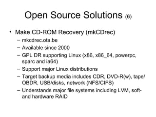Open Source Solutions  (6) Make CD-ROM Recovery (mkCDrec) mkcdrec.ota.be Available since 2000 GPL DR supporting Linux (x86, x86_64, powerpc, sparc and ia64)  Support major Linux distributions Target backup media includes CDR, DVD-R(w), tape/OBDR, USB/disks, network (NFS/CIFS) Understands major file systems including LVM, soft- and hardware RAID 