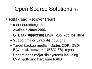 Open Source Solutions  (8) Relax and Recover (rear) rear.sourceforge.net Available since 2006 GPL DR supporting Linux (x86, x86_64, ia64)  Support major Linux distributions Target backup media includes CDR, DVD-R(w), disk, network (NFS/CIFS), rsync Understands major file systems including LVM, soft- and hardware RAID 