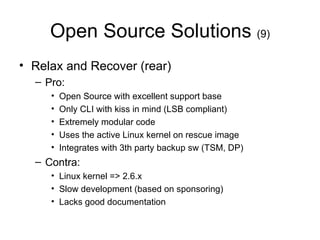 Open Source Solutions  (9) Relax and Recover (rear) Pro: Open Source with excellent support base Only CLI with kiss in mind (LSB compliant) Extremely modular code Uses the active Linux kernel on rescue image Integrates with 3th party backup sw (TSM, DP) Contra: Linux kernel => 2.6.x Slow development (based on sponsoring) Lacks good documentation 