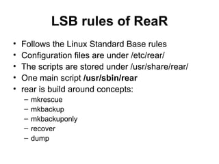 LSB rules of ReaR Follows the Linux Standard Base rules Configuration files are under /etc/rear/ The scripts are stored under /usr/share/rear/ One main script  /usr/sbin/rear rear is build around concepts: mkrescue mkbackup mkbackuponly recover dump 