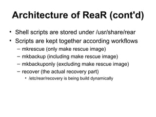 Architecture of ReaR (cont'd) Shell scripts are stored under /usr/share/rear Scripts are kept together according workflows mkrescue (only make rescue image) mkbackup (including make rescue image) mkbackuponly (excluding make rescue image) recover (the actual recovery part) /etc/rear/recovery is being build dynamically 