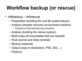 Workflow backup (or rescue) mkbackup – mkrescue Preparation (building the root file system layout) Analyse (disaster recovery environment creation) Creation of /etc/rear/recovery structure Analyse (building the rescue system) Build (copy all executables that are needed) Pack (kernel and initial ramdisk) Backup (optional) Output (copy to destination, PXE, ISO,...) Cleanup 