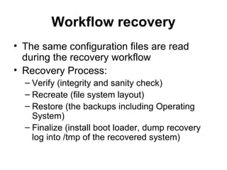 Workflow recovery The same configuration files are read during the recovery workflow Recovery Process: Verify (integrity and sanity check) Recreate (file system layout) Restore (the backups including Operating System) Finalize (install boot loader, dump recovery log into /tmp of the recovered system) 