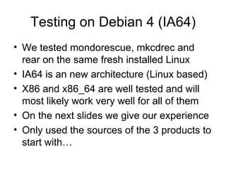 Testing on Debian 4 (IA64) We tested mondorescue, mkcdrec and rear on the same fresh installed Linux IA64 is an new architecture (Linux based) X86 and x86_64 are well tested and will most likely work very well for all of them On the next slides we give our experience Only used the sources of the 3 products to start with… 