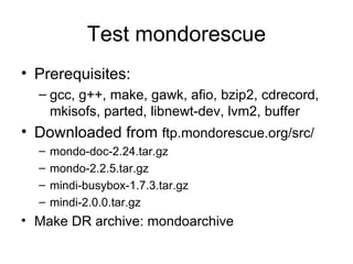 Test mondorescue Prerequisites: gcc, g++, make, gawk, afio, bzip2, cdrecord, mkisofs, parted, libnewt-dev, lvm2, buffer Downloaded from  ftp.mondorescue.org/src/ mondo-doc-2.24.tar.gz mondo-2.2.5.tar.gz mindi-busybox-1.7.3.tar.gz mindi-2.0.0.tar.gz Make DR archive: mondoarchive 