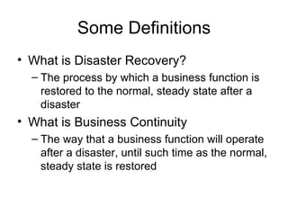 Some Definitions What is Disaster Recovery? The process by which a business function is restored to the normal, steady state after a disaster What is Business Continuity The way that a business function will operate after a disaster, until such time as the normal, steady state is restored 