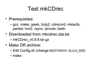 Test mkCDrec Prerequisites: gcc, make, gawk, bzip2, cdrecord, mkisofs, parted, lvm2, rsync, iproute, bash Downloaded from mkcdrec.ota.be mkCDrec_v0.9.8.tar.gz Make DR archive:  Edit Config.sh (change  BOOTARCH, ELILO_DIR ) make 